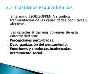 El término ESQUIZOFRENIA significa
    fragmentación de las capacidades cognitivas y
    afectivas.

    Las características más comunes de esta
    enfermedad son:
o   Percepciones perturbadas.
o   Desorganización del pensamiento.
o   Emociones y conductas inadecuadas.
o   Retraimiento social.
 