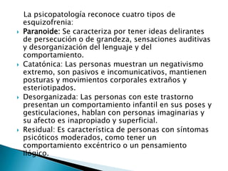 La psicopatología reconoce cuatro tipos de
    esquizofrenia:
   Paranoide: Se caracteriza por tener ideas delirantes
    de persecución o de grandeza, sensaciones auditivas
    y desorganización del lenguaje y del
    comportamiento.
   Catatónica: Las personas muestran un negativismo
    extremo, son pasivos e incomunicativos, mantienen
    posturas y movimientos corporales extraños y
    esteriotipados.
   Desorganizada: Las personas con este trastorno
    presentan un comportamiento infantil en sus poses y
    gesticulaciones, hablan con personas imaginarias y
    su afecto es inapropiado y superficial.
   Residual: Es característica de personas con síntomas
    psicóticos moderados, como tener un
    comportamiento excéntrico o un pensamiento
    ilógico.
 
