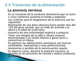 La anorexia nerviosa
    Es un trastorno de la conducta alimentaria que se nutre
    y crece conforme aumenta el miedo a engordar.
    Los criterios para el diagnóstico de la anorexia son los
    siguientes:
o   Realización de una dieta obsesiva hasta perder más del
    15% del peso normal, que se mide de acuerdo a la
    altura y la edad de la persona.
o   Ausencia de otra enfermedad orgánica o psíquica.
o   Tener una imagen de la talla o silueta corporal
    distorsionada y un miedo intenso a ganar peso o
    convertirse en obesa.
o   En general, las adolescentes anoréxicas son buenas
    estudiantes, hiperactivas y muy perfeccionistas.
o   Amenorrea o perdida de la menstruación regular.
o   En algunos casos, durante la anorexia nerviosa, la
    persona se da atracones de comida y realiza conductas
    purgantes.
 