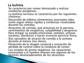 La bulimia
    Se caracteriza por comer demasiado y realizar
    conductas purgativas.
    La bulimia nerviosa se caracteriza por los siguientes
    síntomas:
o   Desarrollo de hábitos alimenticios anormales tales
    como seguir dietas rígidas y conductas ritualizadas
    durante las comidas.
o   Atracones de comida, que provocan en la persona
    sentimientos de vergüenza, culpabilidad y desprecio.
    Para mitigar su estado emocional, vomitan, utilizan
    laxantes, diuréticos o hacen excesivo ejercicio físico.
o   Dos episodios de atracón de comida a la semana
    durante al menos tres meses.
o   Distorsión de la imagen corporal y sensación de
    pérdida de control sobre la conducta de comer.
o   Los estados de ánimo negativos, las situaciones
    estresantes y el hambre intenso son algunos de los
    factores desencadenantes de los atracones.
 