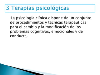 La psicología clínica dispone de un conjunto
de procedimientos y técnicas terapéuticas
para el cambio y la modificación de los
problemas cognitivos, emocionales y de
conducta.
 