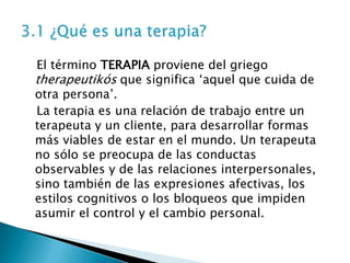 El término TERAPIA proviene del griego
therapeutikós que significa ‘aquel que cuida de
otra persona’.
La terapia es una relación de trabajo entre un
terapeuta y un cliente, para desarrollar formas
más viables de estar en el mundo. Un terapeuta
no sólo se preocupa de las conductas
observables y de las relaciones interpersonales,
sino también de las expresiones afectivas, los
estilos cognitivos o los bloqueos que impiden
asumir el control y el cambio personal.
 