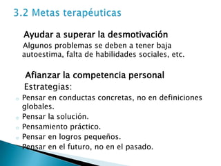 Ayudar a superar la desmotivación
    Algunos problemas se deben a tener baja
    autoestima, falta de habilidades sociales, etc.

    Afianzar la competencia personal
    Estrategias:
o   Pensar en conductas concretas, no en definiciones
    globales.
o   Pensar la solución.
o   Pensamiento práctico.
o   Pensar en logros pequeños.
o   Pensar en el futuro, no en el pasado.
 