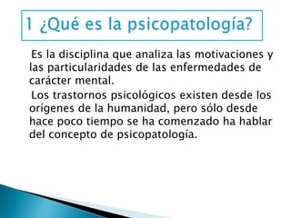 Es la disciplina que analiza las motivaciones y
las particularidades de las enfermedades de
carácter mental.
 Los trastornos psicológicos existen desde los
orígenes de la humanidad, pero sólo desde
hace poco tiempo se ha comenzado ha hablar
del concepto de psicopatología.
 