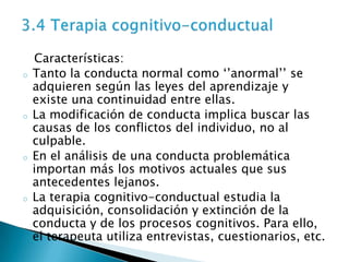 Características:
o   Tanto la conducta normal como ‘’anormal’’ se
    adquieren según las leyes del aprendizaje y
    existe una continuidad entre ellas.
o   La modificación de conducta implica buscar las
    causas de los conflictos del individuo, no al
    culpable.
o   En el análisis de una conducta problemática
    importan más los motivos actuales que sus
    antecedentes lejanos.
o   La terapia cognitivo-conductual estudia la
    adquisición, consolidación y extinción de la
    conducta y de los procesos cognitivos. Para ello,
    el terapeuta utiliza entrevistas, cuestionarios, etc.
 