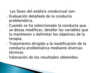 Las fases del análisis conductual son:
o   Evaluación detallada de la conducta
    problemática.
o   Cuando se ha seleccionado la conducta que
    se desea modificar, detallar las variables que
    la mantienen y delimitar los objetivos de la
    terapia.
o   Tratamiento dirigido a la modificación de la
    conducta problemática mediante diversas
    técnicas.
o   Valoración de los resultados obtenidos.
 