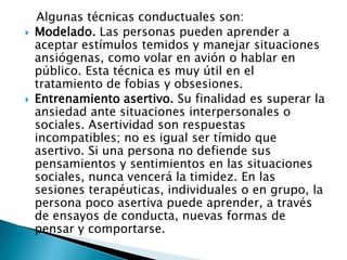 Algunas técnicas conductuales son:
   Modelado. Las personas pueden aprender a
    aceptar estímulos temidos y manejar situaciones
    ansiógenas, como volar en avión o hablar en
    público. Esta técnica es muy útil en el
    tratamiento de fobias y obsesiones.
   Entrenamiento asertivo. Su finalidad es superar la
    ansiedad ante situaciones interpersonales o
    sociales. Asertividad son respuestas
    incompatibles; no es igual ser tímido que
    asertivo. Si una persona no defiende sus
    pensamientos y sentimientos en las situaciones
    sociales, nunca vencerá la timidez. En las
    sesiones terapéuticas, individuales o en grupo, la
    persona poco asertiva puede aprender, a través
    de ensayos de conducta, nuevas formas de
    pensar y comportarse.
 
