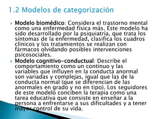    Modelo biomédico: Considera el trastorno mental
    como una enfermedad física más. Este modelo ha
    sido desarrollado por la psiquiatría, que trata los
    síntomas de la enfermedad, clasifica los cuadros
    clínicos y los tratamientos se realizan con
    fármacos olvidando posibles intervenciones
    psicosociales.
   Modelo cognitivo-conductual: Describe el
    comportamiento como un continuo y las
    variables que influyen en la conducta anormal
    son variadas y complejas, igual que las de la
    conducta normal (que se diferencian de las
    anormales en grado y no en tipo). Los seguidores
    de este modelo conciben la terapia como una
    tarea educativa que consiste en enseñar a la
    persona a enfrentarse a sus dificultades y a tener
    mayor control de su vida.
 