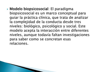    Modelo biopsicosocial: El paradigma
    biopsicosocial es un marco conceptual para
    guiar la práctica clínica, que trata de analizar
    la complejidad de la conducta desde tres
    niveles: biológico, psicológico y social. Este
    modelo acepta la interacción entre diferentes
    niveles, aunque todavía faltan investigaciones
    para saber como se concretan esas
    relaciones.
 