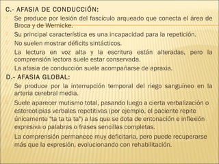 C.- AFASIA DE CONDUCCIÓN: 
 Se produce por lesión del fascículo arqueado que conecta el área de 
Broca y de Wernicke. 
 Su principal característica es una incapacidad para la repetición. 
 No suelen mostrar déficits sintácticos. 
 La lectura en voz alta y la escritura están alteradas, pero la 
comprensión lectora suele estar conservada. 
 La afasia de conducción suele acompañarse de apraxia. 
D.- AFASIA GLOBAL: 
 Se produce por la interrupción temporal del riego sanguíneo en la 
arteria cerebral media. 
 Suele aparecer mutismo total, pasando luego a cierta verbalización o 
estereotipias verbales repetitivas (por ejemplo, el paciente repite 
únicamente "ta ta ta ta") a las que se dota de entonación e inflexión 
expresiva o palabras o frases sencillas completas. 
 La comprensión permanece muy deficitaria, pero puede recuperarse 
más que la expresión, evolucionando con rehabilitación. 
 