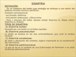 DISARTRIA 
 DEFINICIÓN: 
Es un trastorno del habla cuya etiología se atribuye a una lesión del 
sistema nervioso central y periférico. 
 Contexto conversacional. 
 - voz forzada, disfónica. 
 - Articulación defectuosa y Ritmo lento. 
 - Tono y volumen del habla. Apraxia verbal; Disartria vs. Afasia motriz; 
Disartria vs. Dislalia. 
 TIPOS DE DISARTRIA: 
A) Disar tria bulbar: 
 Causada por una lesión en el bulbo raquídeo 
B) Disar tria pseudobulbar: 
 La lesión se localiza en las vías corticobulbares, que unen la corteza 
cerebral 
C) Disar tria cerebelosa: 
 Se debe a afectación del cerebelo, órgano importante en la coordinación 
del movimiento. 
D) Disar tria parkinsoniana: 
 La que se da en el contexto de una Enfermedad de Parkinson o en otros 
síndromes parkinsonianos 
 
