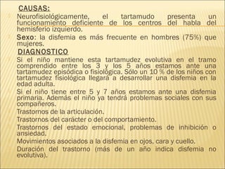 CAUSAS: 
 Neurofisiológicamente, el tartamudo presenta un 
funcionamiento deficiente de los centros del habla del 
hemisferio izquierdo. 
 Sexo: la disfemia es más frecuente en hombres (75%) que 
mujeres. 
DIAGNOSTICO 
 Si el niño mantiene esta tartamudez evolutiva en el tramo 
comprendido entre los 3 y los 5 años estamos ante una 
tartamudez episódica o fisiológica. Sólo un 10 % de los niños con 
tartamudez fisiológica llegará a desarrollar una disfemia en la 
edad adulta. 
 Si el niño tiene entre 5 y 7 años estamos ante una disfemia 
primaria. Además el niño ya tendrá problemas sociales con sus 
compañeros. 
 Trastornos de la articulación. 
 Trastornos del carácter o del comportamiento. 
 Trastornos del estado emocional, problemas de inhibición o 
ansiedad. 
 Movimientos asociados a la disfemia en ojos, cara y cuello. 
 Duración del trastorno (más de un año indica disfemia no 
evolutiva). 
 