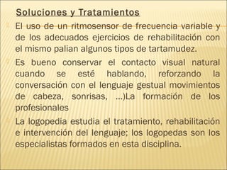 Soluciones y Tratamientos 
 El uso de un ritmosensor de frecuencia variable y 
de los adecuados ejercicios de rehabilitación con 
el mismo palian algunos tipos de tartamudez. 
 Es bueno conservar el contacto visual natural 
cuando se esté hablando, reforzando la 
conversación con el lenguaje gestual movimientos 
de cabeza, sonrisas, ...)La formación de los 
profesionales 
 La logopedia estudia el tratamiento, rehabilitación 
e intervención del lenguaje; los logopedas son los 
especialistas formados en esta disciplina. 
 
