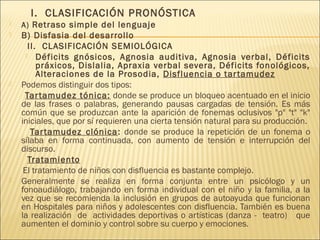I. CLASIFICACIÓN PRONÓSTICA 
 A) Retraso simple del lenguaje 
 B) Disfasia del desarrollo 
II. CLASIFICACIÓN SEMIOLÓGICA 
 Déficits gnósicos, Agnosia auditiva, Agnosia verbal, Déficits 
práxicos, Dislalia, Apraxia verbal severa, Déficits fonológicos, 
Alteraciones de la Prosodia, Disfluencia o tar tamudez 
 Podemos distinguir dos tipos: 
Tar tamudez tónica: donde se produce un bloqueo acentuado en el inicio 
de las frases o palabras, generando pausas cargadas de tensión. Es más 
común que se produzcan ante la aparición de fonemas oclusivos "p" "t" "k" 
iniciales, que por sí requieren una cierta tensión natural para su producción. 
Tar tamudez clónica: donde se produce la repetición de un fonema o 
sílaba en forma continuada, con aumento de tensión e interrupción del 
discurso. 
Tratamiento 
El tratamiento de niños con disfluencia es bastante complejo. 
 Generalmente se realiza en forma conjunta entre un psicólogo y un 
fonoaudiálogo, trabajando en forma individual con el niño y la familia, a la 
vez que se recomienda la inclusión en grupos de autoayuda que funcionan 
en Hospitales para niños y adolescentes con disfluencia. También es buena 
la realización de actividades deportivas o artísticas (danza - teatro) que 
aumenten el dominio y control sobre su cuerpo y emociones. 
 
