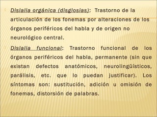  Dislalia orgánica (disglosias) : Trastorno de la 
ar ticulación de los fonemas por alteraciones de los 
órganos periféricos del habla y de origen no 
neurológico central. 
 Dislalia funcional: Trastorno funcional de los 
órganos periféricos del habla, permanente (sin que 
existan defectos anatómicos, neurolingüísticos, 
parálisis, etc. que lo puedan justificar). Los 
síntomas son: sustitución, adición u omisión de 
fonemas, distorsión de palabras. 
 