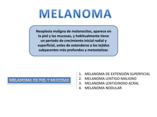 Neoplasia maligna de malanocitos, aparece en
la piel y las mucosas, y habitualmente tiene
un período de crecimiento inicial radial y
superficial, antes de extenderse a los tejidos
subyacentes más profundos y metastatizar.
1. MELANOMA DE EXTENSIÓN SUPERFICIAL
2. MELANOMA LENTIGO MALIGNO
3. MELANOMA LENTIGINOSO ACRAL
4. MELANOMA NODULAR
 