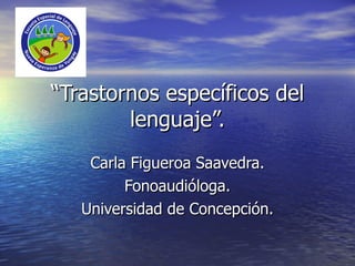 “ Trastornos específicos del lenguaje”. Carla Figueroa Saavedra. Fonoaudióloga. Universidad de Concepción. 