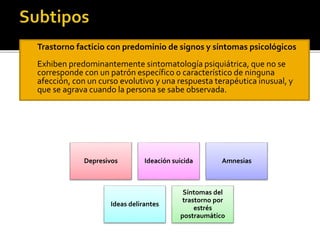 

Trastorno facticio con predominio de signos y síntomas psicológicos



Exhiben predominantemente sintomatología psiquiátrica, que no se
corresponde con un patrón específico o característico de ninguna
afección, con un curso evolutivo y una respuesta terapéutica inusual, y
que se agrava cuando la persona se sabe observada.

Depresivos

Ideación suicida

Ideas delirantes

Amnesias

Síntomas del
trastorno por
estrés
postraumático

 