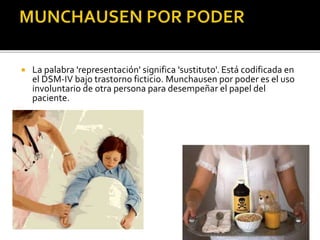

La palabra 'representación' significa 'sustituto'. Está codificada en
el DSM-IV bajo trastorno ficticio. Munchausen por poder es el uso
involuntario de otra persona para desempeñar el papel del
paciente.

 