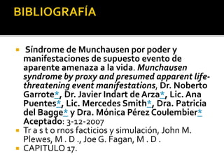 




Síndrome de Munchausen por poder y
manifestaciones de supuesto evento de
aparente amenaza a la vida. Munchausen
syndrome by proxy and presumed apparent lifethreatening event manifestations, Dr. Noberto
Garrote*, Dr. Javier Indart de Arza*, Lic. Ana
Puentes*, Lic. Mercedes Smith*, Dra. Patricia
del Bagge* y Dra. Mónica Pérez Coulembier*
Aceptado: 3-12-2007
Tr a s t o rnos facticios y simulación, John M.
Plewes, M . D ., Joe G. Fagan, M . D .
CAPITULO 17.

 
