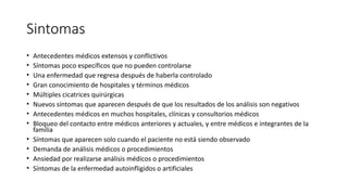 Sintomas
• Antecedentes médicos extensos y conflictivos
• Síntomas poco específicos que no pueden controlarse
• Una enfermedad que regresa después de haberla controlado
• Gran conocimiento de hospitales y términos médicos
• Múltiples cicatrices quirúrgicas
• Nuevos síntomas que aparecen después de que los resultados de los análisis son negativos
• Antecedentes médicos en muchos hospitales, clínicas y consultorios médicos
• Bloqueo del contacto entre médicos anteriores y actuales, y entre médicos e integrantes de la
familia
• Síntomas que aparecen solo cuando el paciente no está siendo observado
• Demanda de análisis médicos o procedimientos
• Ansiedad por realizarse análisis médicos o procedimientos
• Síntomas de la enfermedad autoinfligidos o artificiales
 