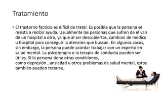 Tratamiento
• El trastorno facticio es difícil de tratar. Es posible que la persona se
resista a recibir ayuda. Usualmente las personas que sufren de el van
de un hospital a otro, ya que al ser descubiertas, cambian de medico
u hospital para conseguir la atención que buscan. En algunos casos,
sin embargo, la persona puede acordar trabajar con un experto en
salud mental. La psicoterapia o la terapia de conducta pueden ser
útiles. Si la persona tiene otras condiciones,
como depresión , ansiedad u otros problemas de salud mental, estos
también pueden tratarse.
 