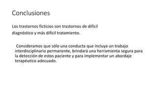 Conclusiones
Los trastornos ficticios son trastornos de difícil
diagnóstico y más difícil tratamiento.
Consideramos que sólo una conducta que incluya un trabajo
interdisciplinario permanente, brindará una herramienta segura para
la detección de estos paciente y para implementar un abordaje
terapéutico adecuado.
 