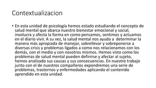 Contextualizacion
• En esta unidad de psicología hemos estado estudiando el concepto de
salud mental que abarca nuestro bienestar emocional y social,
involucra y afecta la forma en como pensamos, sentimos y actuamos
en el diario vivir. A su vez, la salud mental nos ayuda a determinar la
manera más apropiada de manejar, sobrellevar y sobreponerse a
diversas crisis y problemas ligados a como nos relacionamos con los
demás, con el medio y con nosotros mismos. Hemos visto como los
problemas de salud mental pueden definirse y afectar al sujeto,
hemos analizado sus causas y sus consecuencias. En nuestro trabajo
junto con el de nuestros compañeros expondremos una serie de
problemas, trastornos y enfermedades aplicando el contenido
aprendido en esta unidad.
 
