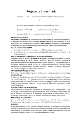 LINFOCITOS CITOTOXICOS 
Los linfocitos T citotoxicos (CTL) eliminan cél blanco infectadas x virus, tumores o tejidos extraños, 
lo que constituye la respuesta celular. Secretan perforina que se inserta en la membrana de la cel 
produciendo lisis. Pueden elaborar citosinas: TNF y linfotoxina. Pueden vivir mucho tiempo 
proporcionando inmunidad de memoria y contra infecciones virales latentes o persistentes. 
VÍAS DE ELIMINACIÓN DEL MO 
 Eliminación x muerte directa del mo, prod x linf T citotoxico (respuesta celular) 
 Eliminación del Ag x eventos mediados x Ac (IG nacidos de interaccion de linfocitos T y B 
(respuesta humoral) 
RESPUESTA INMUNITARIA HUMORAL (activación linfocitos B) 
Se activan cuando Ag se unen a receptores de cel B (BCR) y regulada x unión cofactor. En tejidos 
linfoides secundarios se liberan citosinas x linfocitos T auxiliares activados. Promueve la 
proliferación y diferenciación terminal de cel B hacia cél que producen Ac a un ritmo alto= células 
plasmáticas que producen IG especifica para Ag. Un fondo común de linfocito B activados puede 
diferenciarse a cel de memoria que responden mas rapido y eficiente a encuentros subsiguiente 
con estructuras antigénicas idénticas o muy vinculadas 
ANTICUERPO (INMUNOGLOBULINA) 
Proteínas con especificidad que les permite combinarse con estructura antigénica particular: IgA, 
IgG, igM, IgD, IgE. 
Producen eliminación del Ag a través del sistema retículo endotelial . Los Ac cubren al Ag lo que 
incrementa la fagocitosis x macrófagos, proceso conocido como opsonizacion. Activan la cascada 
del completo, lo que culmina con las cél blanco. La clase principal de Ac (IgG) se une a células NK y 
luego forma complejos con cél blanco y liberan citotoxina. IgG cruza la placenta y le entrega 
inmunidad a los RN 
SISTEMA RETÍCULO-ENDOTELIAL (SER) 
Células derivadas de precursores monociticos de los monocitos de la sangre periférica y los 
macrófagos o histiocitos de los distintos órganos y tejidos. Entre estos últimos cabe considerar: los 
del tej conjuntivo, cél Langerhans de la epidermis, osteoclastos de tej oseo, mi croglia del SNC, 
macrófagos alveolares del pulmón y los restantes distribuidos x la medula osea, el bazo. 
TRASTORNOS DE LEUCOCITOS 
Las anormalidades de n° son frecuentes, las de disfunción son raras. Transformación neoplásica en 
forma de leucemia (granulocitos y monocitos) y linfomas (linfocitos) es frecuente. 
LEUCEMIA 
Grupo de patologías de la med osea que al igual que otros tipos de neoplasias son resultado de 
mutaciones de ADN y provoca aumento incontrolado de leucocitos en la misma. Pueden afectarse 
cualquiera de los precursores de las diferentes líneas celulares de la med osea como los 
precursores mieloides: monociticos, eritroides o megacariocitos, PMN. 
 