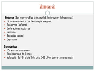Menopausia
Síntomas (Son muy variables la intensidad, la duración y la frecuencia)
 Ciclos anovulatorios con hemorragia irregular.
 Bochornos (sofocos)
 Sudoraciones nocturnas
 Insomnio
 Sequedad vaginal
 Depresión.
Diagnostico:
 12 meses de amenorrea.
 Edad promedio de 51 años.
 Valoración de FSH el día 3 del ciclo (>20 UI/ml descarta menopausia)
 