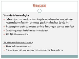 Menopausia
Tratamiento farmacologico
 En las mujeres con menstruaciones irregulares o abundantes o con síntomas
relacionados con factores hormonales que alteran la calidad de vida, los
 Anticonceptivos orales combinados en dosis (hemorragias uterinas anómalas)
 Estrógeno y progestina (síntomas vasomotores)
 AINES (ácido mefenámico)
Hormonoterapia posmenopáusica:
 Aliviar síntomas vasomotores,
 Profiláctico de osteoporosis y de enfermedades cardiovasculares.
 