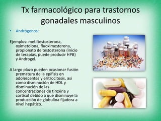 Tx farmacológico para trastornos
gonadales masculinos
• Andrógenos:
Ejemplos: metiltestosterona,
oximetolona, fluoximesterona,
propionato de testosterona (inicio
de terapias, puede producir HPB)
y Androgel.
A largo plazo pueden ocasionar fusión
prematura de la epífisis en
adolescentes y eritrocitosis, asi
como disminución de HDL y
disminución de las
concentraciones de tiroxina y
cortisol debido a que disminuye la
producción de globulina fijadora a
nivel hepático.
 