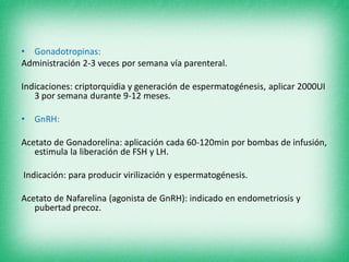 • Gonadotropinas:
Administración 2-3 veces por semana vía parenteral.
Indicaciones: criptorquidia y generación de espermatogénesis, aplicar 2000UI
3 por semana durante 9-12 meses.
• GnRH:
Acetato de Gonadorelina: aplicación cada 60-120min por bombas de infusión,
estimula la liberación de FSH y LH.
Indicación: para producir virilización y espermatogénesis.
Acetato de Nafarelina (agonista de GnRH): indicado en endometriosis y
pubertad precoz.
 