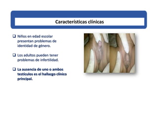 Características clínicas
 Niños en edad escolar
presentan problemas de
identidad de género.
 Los adultos pueden tener
problemas de infertilidad.
 La ausencia de uno o ambos
testículos es el hallazgo clínico
principal.
 