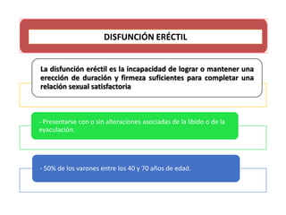 La disfunción eréctil es la incapacidad de lograr o mantener una
erección de duración y firmeza suficientes para completar una
relación sexual satisfactoria
- Presentarse con o sin alteraciones asociadas de la libido o de la
eyaculación.
- 50% de los varones entre los 40 y 70 años de edad.
DISFUNCIÓN ERÉCTIL
 