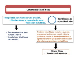 Características clínicas
- Incapacidad para mantener una erección.
- Disminución en la turgencia del pene.
- Reducción de la libido.
Combinación de
estas dificultades
 Índice Internacional de la
Función Eréctil o
 Inventario de Salud Sexual
para Varones.
Trastorno neurológico, vascular o que está
provocando la disfunción eréctil; existe la
posibilidad de que se presenten síntomas y
signos adicionales que puedan asociarse con
alteraciones anatómicas o metabólicas.
• Historia Clinica
• Relacion medico-paciente
 