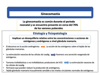 Ginecomastia
La ginecomastia es común durante el periodo
neonatal y se encuentra presente en cerca del 70%
de los varones puberales.
Etiología y fisiopatología
Implican un desequilibrio relativo entre las concentraciones o acciones de
estrógenos y andrógenos a nivel glándula mamaria.
• El descenso en la acción androgénica La acción de los estrógenos sobre el tejido de las
glándulas mamarias.
• La estimulación excesiva de las células de Leydig Favorece una secreción exagerada de
estrógenos.
• Tumores trofoblásticos o no trofoblásticos productores de hCG La estimulación excesiva de
las células de Leydig
• Fármacos que pueden reducir la producción de andrógenos.
• Tejido glandular mamario inusualmente sensible a los niveles circulantes normales de estrógenos
 