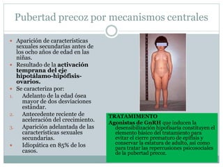 Pubertad precoz por mecanismos centrales
 Aparición de características
sexuales secundarias antes de
los ocho años de edad en las
niñas.
 Resultado de la activación
temprana del eje
hipotálamo-hipófisis-
ovarios.
 Se caracteriza por:
1. Adelanto de la edad ósea
mayor de dos desviaciones
estándar.
2. Antecedente reciente de
aceleración del crecimiento.
3. Aparición adelantada de las
características sexuales
secundarias.
 Idiopática en 85% de los
casos.
TRATAMIMENTO
Agonistas de GnRH que inducen la
desensibilización hipofisaria constituyen el
elemento básico del tratamiento para
evitar el cierre prematuro de epífisis y
conservar la estatura de adulto, así como
para tratar las repercusiones psicosociales
de la pubertad precoz.
 