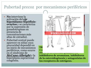 Pubertad precoz por mecanismos periféricos
 No interviene la
activación del eje
hipotálamo-hipófisis-
ovarios y se caracteriza
por la supresión de
gonadotropinas en
presencia de
concentraciones más
altas de estradiol.
 Pubertad central puede
aparecer en niñas cuya
precocidad dependió en
un inicio de mecanismos
periféricos, como ocurre
en el síndrome de
McCune-Albright y la
hiperplasia suprarrenal
congénita.
TRATAMIENTO
Combatir el trastorno primario y limitar los
efectos de los esteroides gonadales con
inhibidores de aromatasa, inhibidores
de la esteroidogénesis y antagonistas de
los receptores de estrógeno.
 