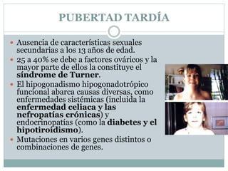 PUBERTAD TARDÍA
 Ausencia de características sexuales
secundarias a los 13 años de edad.
 25 a 40% se debe a factores ováricos y la
mayor parte de ellos la constituye el
síndrome de Turner.
 El hipogonadismo hipogonadotrópico
funcional abarca causas diversas, como
enfermedades sistémicas (incluida la
enfermedad celiaca y las
nefropatías crónicas) y
endocrinopatías (como la diabetes y el
hipotiroidismo).
 Mutaciones en varios genes distintos o
combinaciones de genes.
 