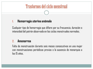 Trastornosdelciclomenstrual
1. Hemorragia uterina anómala
2. Amenorrea
Cualquier tipo de hemorragia que difiere por su frecuencia, duración o
intensidad del patrón observado en los ciclos menstruales normales.
Falta de menstruación durante seis meses consecutivos en una mujer
con menstruaciones periódicas previas o la ausencia de menarquía a
los 15 años,
 