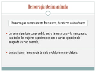 Hemorragiauterinaanómala
Hemorragias anormalmente frecuentes, duraderas o abundantes
 Durante el período comprendido entre la menarquía y la menopausia,
casi todas las mujeres experimentan uno o varios episodios de
sangrado uterino anómalo,
 Se clasifica en hemorragia de ciclo ovulatorio o anovulatorio.
 