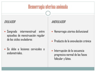 Hemorragiauterinaanómala
OVULADOR
 Sangrado intermenstrual entre
episodios de menstruación regular
de los ciclos ovuladores
 Se debe a lesiones cervicales o
endometriales.
ANOVULADOR
 Hemorragia uterina disfuncional
 Producto de la anovulación crónica
 Interrupción de la secuencia
progresiva normal de las fases
folicular y lútea.
 