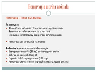 Hemorragiauterinaanómala
HEMORRAGIA UTERINA DISFUNCIONAL
Se observa en:
 Alteracióndelpatrónsincrónico hipotálamo-hipófisis-ovario
Frecuenteen ambos extremos de la vida fértil
(después dela menarquía y en el período perimenopáusico)
 Hemorragiapor carencia deestrógenos
Tratamiento: para el controlde la hemorragia
 Estrógenos conjugados (25 mg)(anticonceptivos orales)
 Valerato deestradiol(10 mg IV)
 Caproato de hidroxiprogesterona (500 mg)
 Hemorragiauterinaintensa: Ingreso hospitalario,reposoen cama
 
