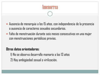 Amenorrea
 Ausencia de menarquia a los 15 años, con independencia de la presencia
o ausencia de caracteres sexuales secundarios.
 Falta de menstruación durante seis meses consecutivos en una mujer
con menstruaciones periódicas previas.
Otros datos orientadores:
1) No se observa desarrollo mamario a los 13 años
2) Hay ambigüedad sexual o virilización.
 