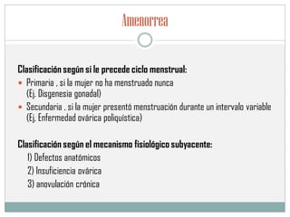 Amenorrea
Clasificación según si le precede ciclo menstrual:
 Primaria , si la mujer no ha menstruado nunca
(Ej. Disgenesia gonadal)
 Secundaria , si la mujer presentó menstruación durante un intervalo variable
(Ej, Enfermedad ovárica poliquística)
Clasificación según el mecanismo fisiológico subyacente:
1) Defectos anatómicos
2) Insuficiencia ovárica
3) anovulación crónica
 