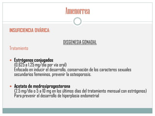 Amenorrea
INSUFICIENCIA OVÁRICA:
DISGENESIA GONADAL
Tratamiento
 Estrógenos conjugados
(0.625 a 1.25 mg/día por vía oral)
Enfocado en inducir el desarrollo, conservación de los caracteres sexuales
secundarios femeninos, prevenir la osteoporosis.
 Acetato de medroxiprogesterona
(2.5 mg/día o 5 a 10 mg en los últimos días del tratamiento mensual con estrógenos)
Para prevenir el desarrollo de hiperplasia endometrial
 