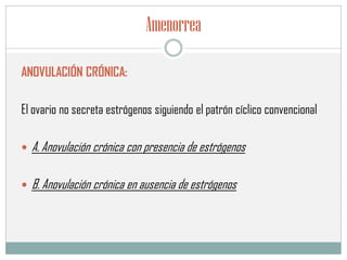 Amenorrea
ANOVULACIÓN CRÓNICA:
El ovario no secreta estrógenos siguiendo el patrón cíclico convencional
 A. Anovulación crónica con presencia de estrógenos
 B. Anovulación crónica en ausencia de estrógenos
 