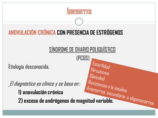 Amenorrea
ANOVULACIÓN CRÓNICA CON PRESENCIA DE ESTRÓGENOS
SÍNDROME DE OVARIO POLIQUÍSTICO
(PCOS)
Etiología desconocida,
El diagnóstico es clínico y se basa en :
1) anovulación crónica
2) exceso de andrógenos de magnitud variable.
 