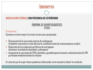 Amenorrea
ANOVULACIÓN CRÓNICA CON PRESENCIA DE ESTRÓGENOS
SÍNDROME DE OVARIO POLIQUÍSTICO
(PCOS)
Tratamiento:
Consiste eninterrumpir el círculo vicioso auto-perpetuado:
 Disminuciónde la secreciónováricade andrógenos
(medianteresecciónen cuña del ovario o administraciónde anticonceptivos orales)
 Reducciónde la producciónperiférica deestrógenos
(disminuir el estadode obesidado sobrepeso)
 Aumento de la secreciónde FSH (clomifeno,gonadotropina humana) o administraciónde FSH
purificadamediantebombade infusión
En casode que la mujer desee quedarseembarazada,será necesario inducir la ovulación.
 